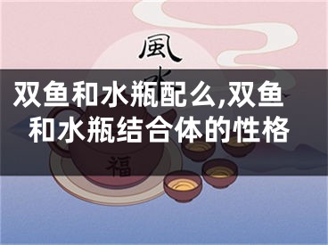双鱼和水瓶配么,双鱼和水瓶结合体的性格