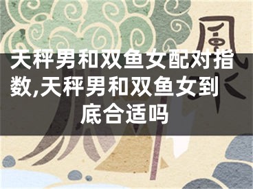 天秤男和双鱼女配对指数,天秤男和双鱼女到底合适吗