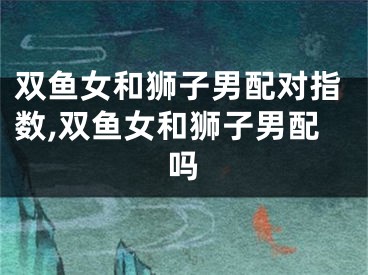双鱼女和狮子男配对指数,双鱼女和狮子男配吗