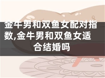 金牛男和双鱼女配对指数,金牛男和双鱼女适合结婚吗