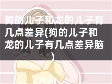 狗的儿子和龙的儿子有几点差异(狗的儿子和龙的儿子有几点差异脑)