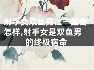 射手女双鱼男在一起会怎样,射手女是双鱼男的终极宿命