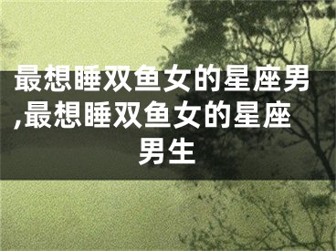 最想睡双鱼女的星座男,最想睡双鱼女的星座男生