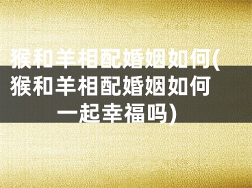猴和羊相配婚姻如何(猴和羊相配婚姻如何 一起幸福吗)