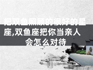 把双鱼照顾的很好的星座,双鱼座把你当亲人会怎么对待