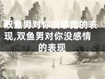 双鱼男对你没感觉的表现,双鱼男对你没感情的表现