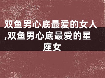 双鱼男心底最爱的女人,双鱼男心底最爱的星座女