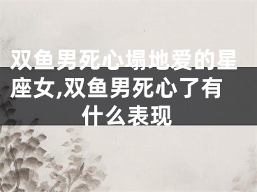 双鱼男死心塌地爱的星座女,双鱼男死心了有什么表现