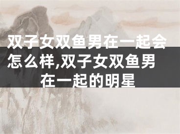 双子女双鱼男在一起会怎么样,双子女双鱼男在一起的明星