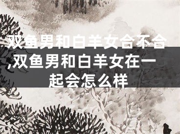 双鱼男和白羊女合不合,双鱼男和白羊女在一起会怎么样