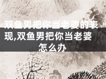 双鱼男把你当老婆的表现,双鱼男把你当老婆怎么办