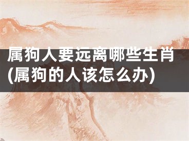 属狗人要远离哪些生肖(属狗的人该怎么办)