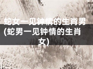 蛇女一见钟情的生肖男(蛇男一见钟情的生肖女)