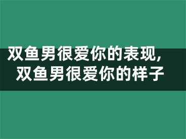 双鱼男很爱你的表现,双鱼男很爱你的样子
