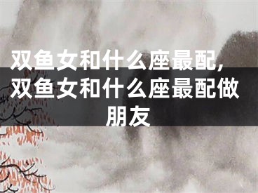 双鱼女和什么座最配,双鱼女和什么座最配做朋友