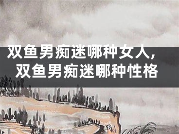 双鱼男痴迷哪种女人,双鱼男痴迷哪种性格