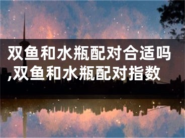 双鱼和水瓶配对合适吗,双鱼和水瓶配对指数