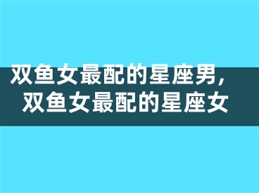 双鱼女最配的星座男,双鱼女最配的星座女
