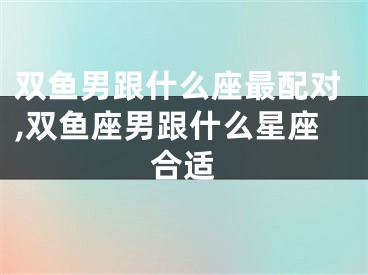双鱼男跟什么座最配对,双鱼座男跟什么星座合适