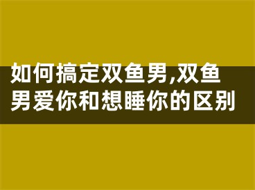 如何搞定双鱼男,双鱼男爱你和想睡你的区别