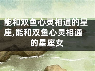 能和双鱼心灵相通的星座,能和双鱼心灵相通的星座女