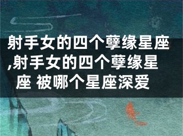 射手女的四个孽缘星座,射手女的四个孽缘星座 被哪个星座深爱