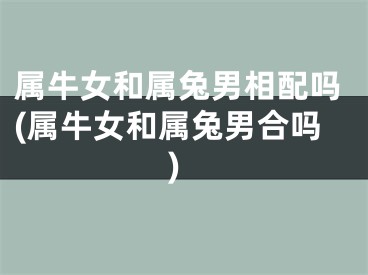 属牛女和属兔男相配吗(属牛女和属兔男合吗)
