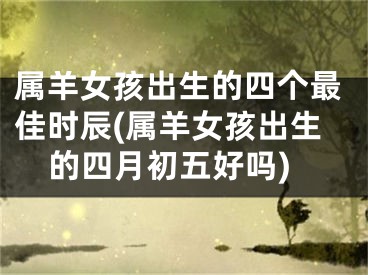 属羊女孩出生的四个最佳时辰(属羊女孩出生的四月初五好吗)