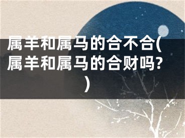 属羊和属马的合不合(属羊和属马的合财吗?)