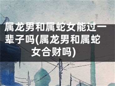 属龙男和属蛇女能过一辈子吗(属龙男和属蛇女合财吗)