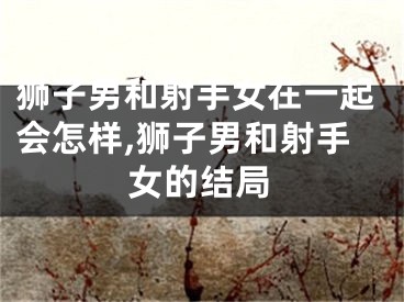 狮子男和射手女在一起会怎样,狮子男和射手女的结局