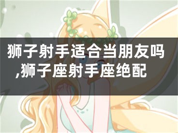 狮子射手适合当朋友吗,狮子座射手座绝配