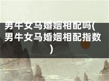 男牛女马婚姻相配吗(男牛女马婚姻相配指数)