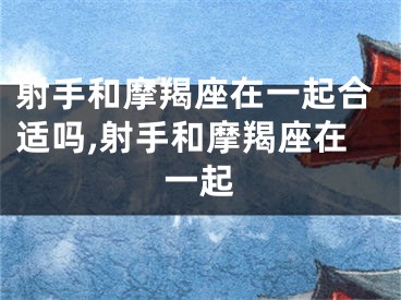 射手和摩羯座在一起合适吗,射手和摩羯座在一起