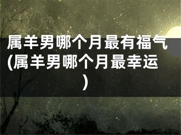 属羊男哪个月最有福气(属羊男哪个月最幸运)