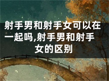 射手男和射手女可以在一起吗,射手男和射手女的区别