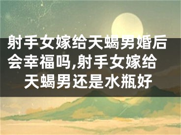 射手女嫁给天蝎男婚后会幸福吗,射手女嫁给天蝎男还是水瓶好