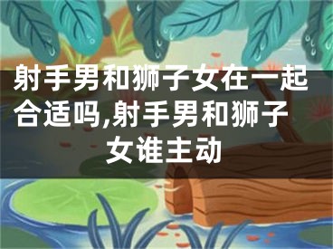 射手男和狮子女在一起合适吗,射手男和狮子女谁主动