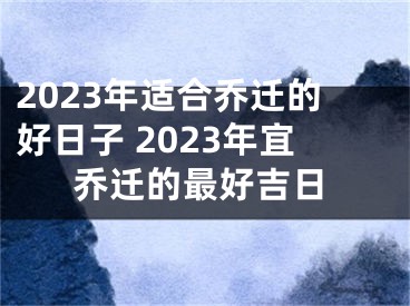 2023年适合乔迁的好日子 2023年宜乔迁的最好吉日