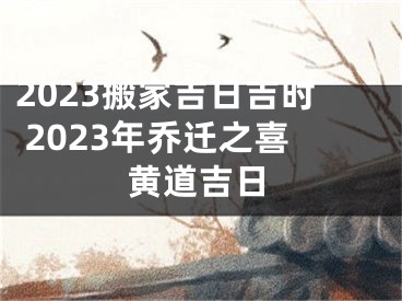 2023搬家吉日吉时 2023年乔迁之喜黄道吉日