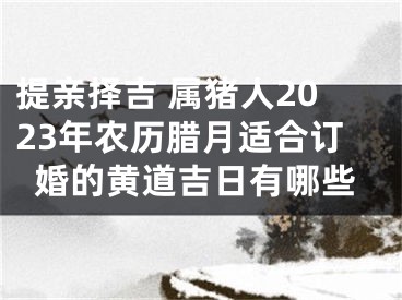 提亲择吉 属猪人2023年农历腊月适合订婚的黄道吉日有哪些