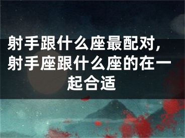 射手跟什么座最配对,射手座跟什么座的在一起合适