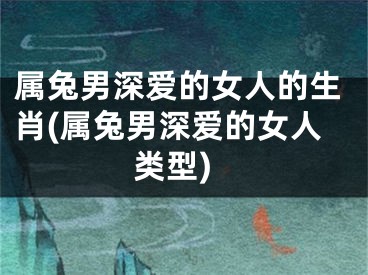 属兔男深爱的女人的生肖(属兔男深爱的女人类型)