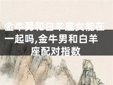 金牛男和白羊座女能在一起吗,金牛男和白羊座配对指数