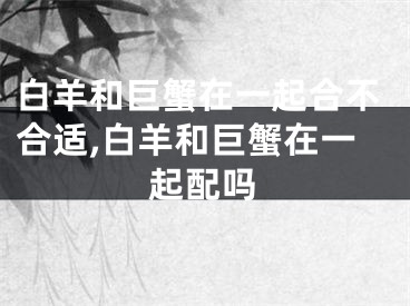 白羊和巨蟹在一起合不合适,白羊和巨蟹在一起配吗