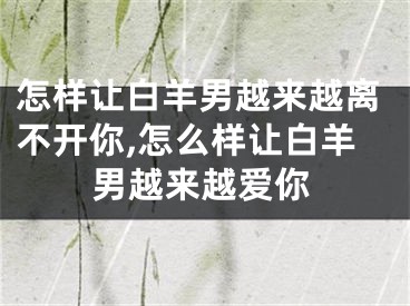 怎样让白羊男越来越离不开你,怎么样让白羊男越来越爱你