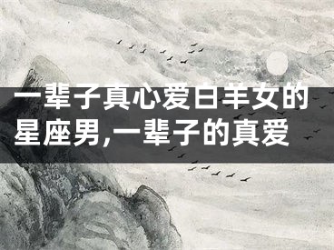 一辈子真心爱白羊女的星座男,一辈子的真爱