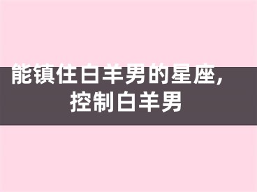 能镇住白羊男的星座,控制白羊男