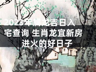 2023年属龙吉日入宅查询 生肖龙宜新房进火的好日子