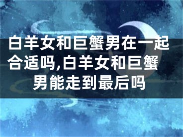 白羊女和巨蟹男在一起合适吗,白羊女和巨蟹男能走到最后吗
